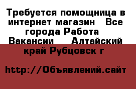 Требуется помощница в интернет-магазин - Все города Работа » Вакансии   . Алтайский край,Рубцовск г.